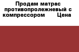 Продам матрас противопролежневый с компрессором .  › Цена ­ 3 000 - Нижегородская обл. Домашняя утварь и предметы быта » Постельное белье   . Нижегородская обл.